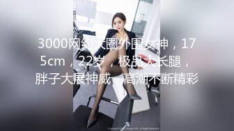 3000网约大圈外围女神，175cm，22岁，极品大长腿，胖子大展神威，高潮不断精彩