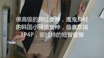 很高级的网红女神，魔鬼身材的韩国小骚货女神，最喜欢搞3P4P，很独特的翘臀蜜臀