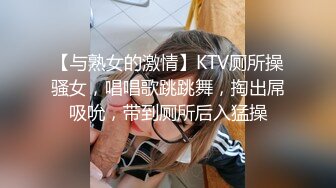 【与熟女的激情】KTV厕所操骚女，唱唱歌跳跳舞，掏出屌吸吮，带到厕所后入猛操