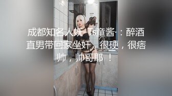 成都知名人妖· Ts童酱·：醉酒直男带回家坐奸，很硬，很痞帅，帅哥耶 ！