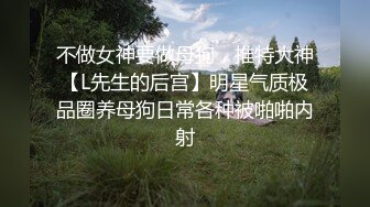 不做女神要做母狗，推特大神【L先生的后宫】明星气质极品圈养母狗日常各种被啪啪内射