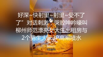 好深~快射里~射里~受不了了”对话刺激，哭腔呻吟嚎叫柳州师范漂亮女大生出租房与2个男生大玩3P高潮喷水