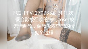 FC2-PPV-1707332 [3P狂欢] 假合影被召唤的清纯coser被无情调教，调教吸双鸡巴的母狗全过程