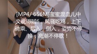 [MP4/ 656M]蜜蜜混血儿中文说得贼6，风骚吃鸡，上下骑乘、后入，侧入，姿势不停换，高潮不停歇！