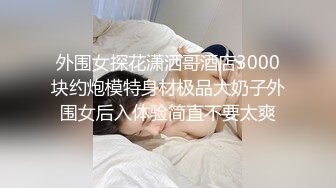 外围女探花潇洒哥酒店3000块约炮模特身材极品大奶子外围女后入体验简直不要太爽