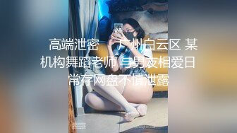 ✨高端泄密✨✨广州白云区 某机构舞蹈老师 与男友相爱日常存网盘不慎泄露