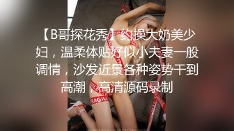 【B哥探花秀】约操大奶美少妇，温柔体贴好似小夫妻一般调情，沙发近景各种姿势干到高潮，高清源码录制