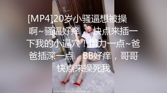 [MP4]20岁小骚逼想被操❤️啊~骚逼好痒❤️快点来插一下我的小逼穴！用力一点~爸爸插深一点，BB好痒，哥哥快点来操死我