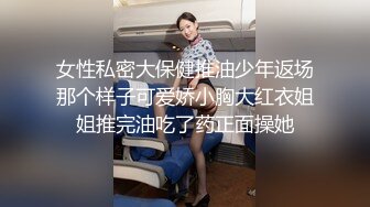 女性私密大保健推油少年返场那个样子可爱娇小胸大红衣姐姐推完油吃了药正面操她