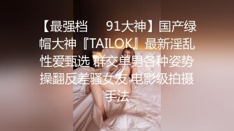 【最强档❤️91大神】国产绿帽大神『TAILOK』最新淫乱性爱甄选 群交单男各种姿势操翻反差骚女友 电影级拍摄手法