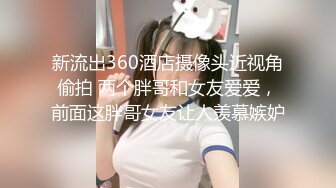 新流出360酒店摄像头近视角偷拍 两个胖哥和女友爱爱，前面这胖哥女友让人羡慕嫉妒