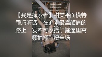 【我是探索者】甜美平面模特乖巧听话，在追求最高颜值的路上一发不可收拾，骚逼里高频抽插引爆全场