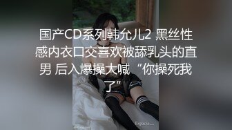 国产CD系列韩允儿2 黑丝性感内衣口交喜欢被舔乳头的直男 后入爆操大喊“你操死我了”