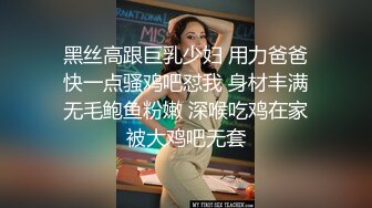 黑丝高跟巨乳少妇 用力爸爸快一点骚鸡吧怼我 身材丰满无毛鲍鱼粉嫩 深喉吃鸡在家被大鸡吧无套