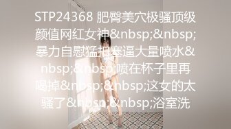 STP24368 肥臀美穴极骚顶级颜值网红女神&nbsp;&nbsp;暴力自慰猛扣塞逼大量喷水&nbsp;&nbsp;喷在杯子里再喝掉&nbsp;&nbsp;这女的太骚了&nbsp;&nbsp;浴室洗