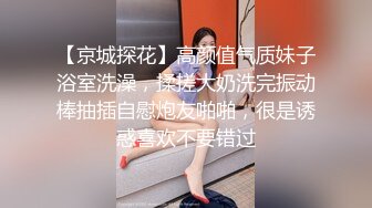 【京城探花】高颜值气质妹子浴室洗澡，揉搓大奶洗完振动棒抽插自慰炮友啪啪，很是诱惑喜欢不要错过