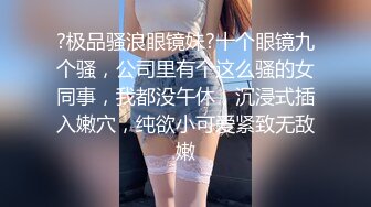 ?极品骚浪眼镜妹?十个眼镜九个骚，公司里有个这么骚的女同事，我都没午休，沉浸式插入嫩穴，纯欲小可爱紧致无敌嫩