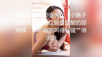 最新极品高颜值美女【小姨子和姐夫】烈焰红唇最爱酸奶舔肉棒，呻吟嗷嗷叫得好骚艹得求饶