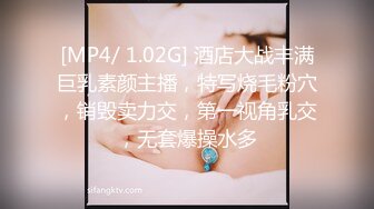 [MP4/ 1.02G] 酒店大战丰满巨乳素颜主播，特写烧毛粉穴，销毁卖力交，第一视角乳交，无套爆操水多