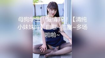 母狗学生！激情3P！【清纯小妹妹吖】自慰~肛塞~多场啪啪~