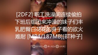 [2DF2] 职工洗澡间连续偸拍下班后组团来冲澡的妹子们丰乳肥臀白花花的身子看的欲火难耐 [MP4/187MB][BT种子]