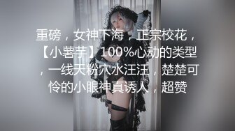 重磅，女神下海，正宗校花，【小薯芋】100%心动的类型，一线天粉穴水汪汪，楚楚可怜的小眼神真诱人，超赞