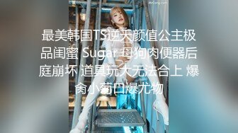 最美韩国TS逆天颜值公主极品闺蜜 Sugar 母狗肉便器后庭崩坏 道具玩大无法合上 爆肏小菊口爆尤物