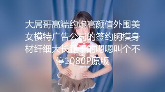 大屌哥高端约炮高颜值外围美女模特广告公司的签约胸模身材纤细大长腿干的嗯嗯叫个不停1080P原版