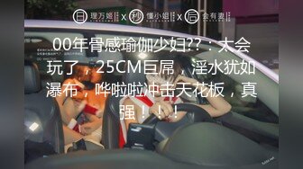 00年骨感瑜伽少妇??：太会玩了，25CM巨屌，淫水犹如瀑布，哗啦啦冲击天花板，真强！！！