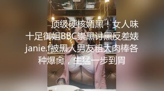 ⚫️⚫️顶级硬核媚黑！女人味十足御姐BBC崇黑讨黑反差婊janie.f被黑人男友粗大肉棒各种爆肏，生猛一步到胃