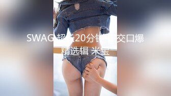 SWAG 超长20分钟!口交口爆精选辑 米宝