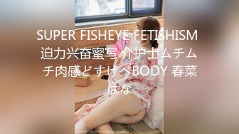 SUPER FISHEYE FETISHISM 迫力兴奋蜜写 介护士ムチムチ肉感どすけべBODY 春菜はな