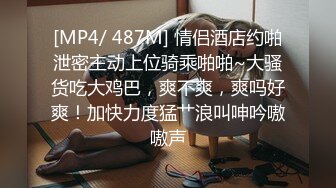 [MP4/ 487M] 情侣酒店约啪泄密主动上位骑乘啪啪~大骚货吃大鸡巴，爽不爽，爽吗好爽！加快力度猛艹浪叫呻吟嗷嗷声