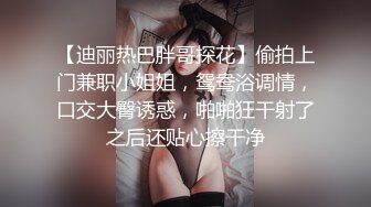 【迪丽热巴胖哥探花】偷拍上门兼职小姐姐，鸳鸯浴调情，口交大臀诱惑，啪啪狂干射了之后还贴心擦干净