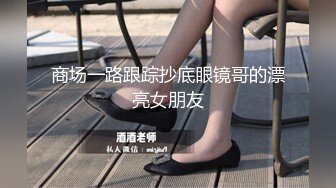 商场一路跟踪抄底眼镜哥的漂亮女朋友