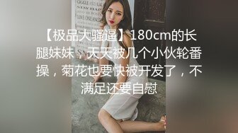 【极品大骚逼】180cm的长腿妹妹，天天被几个小伙轮番操，菊花也要快被开发了，不满足还要自慰