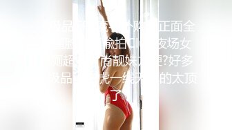 《极品CP?魔手外购》正面全景逼脸同框偸拍Club夜场女蹲厕超多时尚靓妹方便?好多小极品，白虎一线天真的太顶了