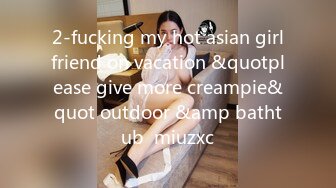 2-fucking my hot asian girlfriend on vacation &quotplease give more creampie&quot outdoor &amp bathtub  miuzxc