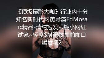 《顶级摄影大咖》行业内十分知名新时代网黄导演EdMosaic精品-清纯短发眼镜小网红试镜~轻度SM调教啪啪啪口爆吞精2