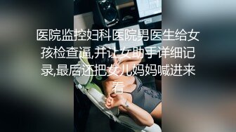 医院监控妇科医院男医生给女孩检查逼,并让女助手详细记录,最后还把女儿妈妈喊进来看