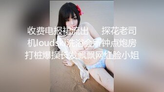 收费电报裙流出❤️探花老司机loudski洗浴会所钟点炮房打桩爆操长发飘飘网红脸小姐