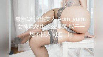 最新OF流出美人 Aom_yumi 女神竟然也这么淫荡 能干一炮不枉人间走一回