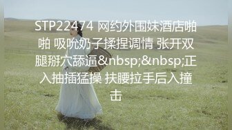 STP22474 网约外围妹酒店啪啪 吸吮奶子揉捏调情 张开双腿掰穴舔逼&nbsp;&nbsp;正入抽插猛操 扶腰拉手后入撞击