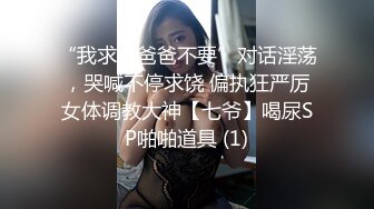 “我求求爸爸不要”对话淫荡，哭喊不停求饶 偏执狂严厉女体调教大神【七爷】喝尿SP啪啪道具 (1)