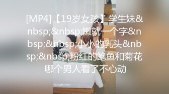 [MP4]【19岁女孩】学生妹&nbsp;&nbsp;嫩就一个字&nbsp;&nbsp;小小的乳头&nbsp;&nbsp;粉红的鲍鱼和菊花 哪个男人看了不心动