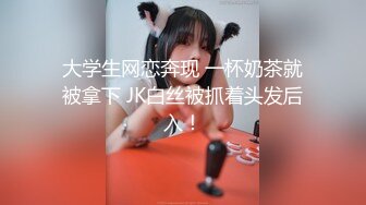 大学生网恋奔现 一杯奶茶就被拿下 JK白丝被抓着头发后入！