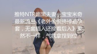 推特NTR媚黑夫妻，宝宝米奇最新流出《老外偷偷摘掉避孕套，无套插入还接着后入》果然不一样，气氛拿捏到位