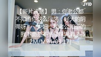 【新片速遞】 男：你老公都不知道你这么淫荡，好大的阴蒂呀 ❤️ 少妇：我老公知道的，我下面是不是骚味满满？[52M/MP4/03:17]